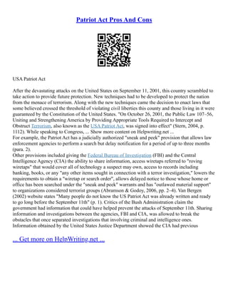 Patriot Act Pros And Cons
USA Patriot Act
After the devastating attacks on the United States on September 11, 2001, this country scrambled to
take action to provide future protection. New techniques had to be developed to protect the nation
from the menace of terrorism. Along with the new techniques came the decision to enact laws that
some believed crossed the threshold of violating civil liberties this county and those living in it were
guaranteed by the Constitution of the United States. "On October 26, 2001, the Public Law 107–56,
Uniting and Strengthening America by Providing Appropriate Tools Required to Intercept and
Obstruct Terrorism, also known as the USA Patriot Act, was signed into effect" (Stern, 2004, p.
1112). While speaking to Congress, ... Show more content on Helpwriting.net ...
For example, the Patriot Act has a judicially authorized "sneak and peek" provision that allows law
enforcement agencies to perform a search but delay notification for a period of up to three months
(para. 2).
Other provisions included giving the Federal Bureau of Investigation (FBI) and the Central
Intelligence Agency (CIA) the ability to share information, access wiretaps referred to "roving
wiretaps" that would cover all of technology a suspect may own, access to records including
banking, books, or any "any other items sought in connection with a terror investigation," lowers the
requirements to obtain a "wiretap or search order", allows delayed notice to those whose home or
office has been searched under the "sneak and peek" warrants and has "outlawed material support"
to organizations considered terrorist groups (Abramson & Godoy, 2006, pp. 2–4). Van Bergen
(2002) website states "Many people do not know the US Patriot Act was already written and ready
to go long before the September 11th" (p. 1). Critics of the Bush Administration claim the
government had information that could have helped prevent the attacks of September 11th. Sharing
information and investigations between the agencies, FBI and CIA, was allowed to break the
obstacles that once separated investigations that involving criminal and intelligence ones.
Information obtained by the United States Justice Department showed the CIA had previous
... Get more on HelpWriting.net ...
 