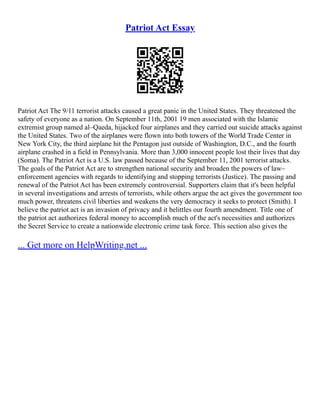 Patriot Act Essay
Patriot Act The 9/11 terrorist attacks caused a great panic in the United States. They threatened the
safety of everyone as a nation. On September 11th, 2001 19 men associated with the Islamic
extremist group named al–Qaeda, hijacked four airplanes and they carried out suicide attacks against
the United States. Two of the airplanes were flown into both towers of the World Trade Center in
New York City, the third airplane hit the Pentagon just outside of Washington, D.C., and the fourth
airplane crashed in a field in Pennsylvania. More than 3,000 innocent people lost their lives that day
(Soma). The Patriot Act is a U.S. law passed because of the September 11, 2001 terrorist attacks.
The goals of the Patriot Act are to strengthen national security and broaden the powers of law–
enforcement agencies with regards to identifying and stopping terrorists (Justice). The passing and
renewal of the Patriot Act has been extremely controversial. Supporters claim that it's been helpful
in several investigations and arrests of terrorists, while others argue the act gives the government too
much power, threatens civil liberties and weakens the very democracy it seeks to protect (Smith). I
believe the patriot act is an invasion of privacy and it belittles our fourth amendment. Title one of
the patriot act authorizes federal money to accomplish much of the act's necessities and authorizes
the Secret Service to create a nationwide electronic crime task force. This section also gives the
... Get more on HelpWriting.net ...
 