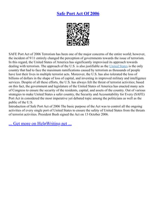 Safe Port Act Of 2006
SAFE Port Act of 2006 Terrorism has been one of the major concerns of the entire world; however,
the incident of 9/11 entirely changed the perception of governments towards the issue of terrorism.
In this regard, the United States of America has significantly improvised its approach towards
dealing with terrorism. The approach of the U.S. is also justifiable as the United States is the only
country that had to face the maximum ramifications caused by terrorism as thousands of people
have lost their lives in multiple terrorist acts. Moreover, the U.S. has also tolerated the loss of
billions of dollars in the shape of loss of capital, and investing in improved military and intelligence
services. Despite of all these efforts, the U.S. has always felt the threat of terrorist activities; based
on this fact, the government and legislature of the United States of America has enacted many acts
of Congress to ensure the security of the residents, capital, and assets of the country. Out of various
strategies to make United States a safer country, the Security and Accountability for Every (SAFE)
Port Act in considered the most imperative yet debated topic among the politicians as well as the
public of the U.S.
Introduction of Safe Port Act of 2006 The basic purpose of the Act was to control all the ongoing
activities of every single port of United States to ensure the safety of United States from the threats
of terrorist activities. President Bush signed the Act on 13 October 2006.
... Get more on HelpWriting.net ...
 