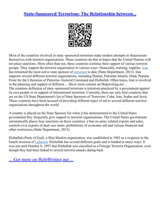 State-Sponsored Terrorism: The Relationship between...
Most of the countries involved in state–sponsored terrorism make modest attempts to disassociate
themselves with terrorist organizations. These countries do this in hopes that the United Nations will
not place sanctions. More often than not, these countries continue their support of various terrorist
groups. They support the terrorist organization in various ways: financially, training, supplies. Iran
has remained the most active state sponsor of terrorism to date (State Department, 2013). Iran
supports several different terrorist organizations, including Hamas, Palestine Islamic Jihad, Popular
Front for the Liberation of Palestine–General Command and Hizballah. Often times, Iran is involved
in the planning and support of different ... Show more content on Helpwriting.net ...
The common definition of state–sponsored terrorism is terrorism practiced by a government against
its own people or in support of international terrorism. Currently, there are only four countries that
are on the US State Department's list of State Sponsors of Terrorism: Cuba, Iran, Sudan and Syria.
These countries have been accused of providing different types of aid to several different terrorist
organizations throughout the world.
A country is placed on the State Sponsor list when it has demonstrated to the United States
government they frequently give support to terrorist organizations. The United States government
automatically places four sanctions on these countries: a ban on arms–related exports and sales,
controls over exports of dual–use items, prohibitions of economic aid and various financial and
other restrictions (State Department, 2013).
Hizballah (Party of God), a Shia Muslim organization, was established in 1982 as a response to the
Israeli invasion of Lebanon. Hizballah has several different goals and is funded in many ways. It
was not until October 8, 1997 that Hizballah was classified as a Foreign Terrorist Organization, even
though they had been linked to several terrorist attacks dating back
... Get more on HelpWriting.net ...
 