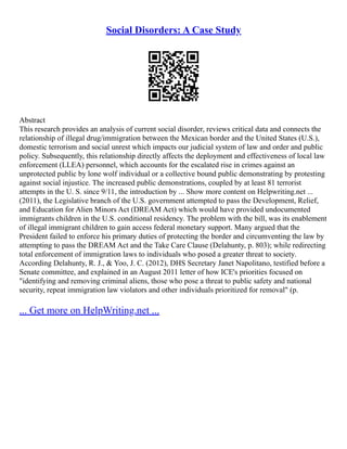 Social Disorders: A Case Study
Abstract
This research provides an analysis of current social disorder, reviews critical data and connects the
relationship of illegal drug/immigration between the Mexican border and the United States (U.S.),
domestic terrorism and social unrest which impacts our judicial system of law and order and public
policy. Subsequently, this relationship directly affects the deployment and effectiveness of local law
enforcement (LLEA) personnel, which accounts for the escalated rise in crimes against an
unprotected public by lone wolf individual or a collective bound public demonstrating by protesting
against social injustice. The increased public demonstrations, coupled by at least 81 terrorist
attempts in the U. S. since 9/11, the introduction by ... Show more content on Helpwriting.net ...
(2011), the Legislative branch of the U.S. government attempted to pass the Development, Relief,
and Education for Alien Minors Act (DREAM Act) which would have provided undocumented
immigrants children in the U.S. conditional residency. The problem with the bill, was its enablement
of illegal immigrant children to gain access federal monetary support. Many argued that the
President failed to enforce his primary duties of protecting the border and circumventing the law by
attempting to pass the DREAM Act and the Take Care Clause (Delahunty, p. 803); while redirecting
total enforcement of immigration laws to individuals who posed a greater threat to society.
According Delahunty, R. J., & Yoo, J. C. (2012), DHS Secretary Janet Napolitano, testified before a
Senate committee, and explained in an August 2011 letter of how ICE's priorities focused on
"identifying and removing criminal aliens, those who pose a threat to public safety and national
security, repeat immigration law violators and other individuals prioritized for removal" (p.
... Get more on HelpWriting.net ...
 