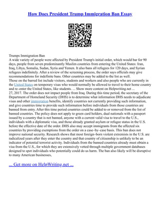 How Does President Trump Immigration Ban Essay
Trumps Immigration Ban
A wide variety of people were affected by President Trump's initial order, which would bar for 90
days, people from seven predominantly Muslim countries from entering the United States: Iran,
Iraq, Libya, Somalia, Sudan, Syria and Yemen. It also bans all refugees for 120 days, and Syrian
refugees indefinitely. After a review of the screening process, the order says officials may give
recommendations for indefinite bans. Other countries may be added to the list as well.
Those on the barred list include visitors, students and workers and also people who are currently in
the United States on temporary visas who would normally be allowed to travel to their home country
and re–enter the United States, like students. ... Show more content on Helpwriting.net ...
27, 2017. The order does not impact people from Iraq. During this time period, the secretary of the
Department of Homeland Security (DHS) is to determine what information DHS needs to adjudicate
visas and other immigration benefits, identify countries not currently providing such information,
and give countries time to provide such information before individuals from those countries are
banned from entry. After this time period countries could be added to or removed from the list of
banned countries. The policy does not apply to green card holders, dual nationals with a passport
issued by a country that is not banned, anyone with a current valid visa to travel to the U.S.,
individuals with a diplomatic visa, and those already granted asylum or refugee status in the U.S.
before the effective date of the order. DHS also may accept immigrants from the affected six
countries by providing exemptions from the order on a case–by–case basis. This ban does not
improve national security. Research shows that most foreign–born violent extremists in the U.S. are
radicalized years after they enter the country and that country of citizenship is unlikely to be an
indicator of potential terrorist activity. Individuals from the banned countries already must obtain a
visa from the U.S., for which they are extensively vetted through multiple government databases
designed to spot individuals who potentially could do us harm. The ban also likely will be disruptive
to many American businesses,
... Get more on HelpWriting.net ...
 