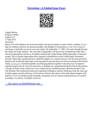 Terrorism : A Global Issue Essay
Angela Brown
Professor Miller
English 112
13 Sept 2015
Terrorism
Many of us will embrace our loved ones before leaving our homes to start a hectic workday. As we
hug our children and kiss our spouses goodbye, the thought of losing them, or our lives to acts of
terrorism, is typically not one to cross our minds. On September 11, 2001, this mere thought became
the reality for many families. The eleventh of September will forever be remembered as the date a
terrorist organization, known as al–Qaeda, attacked the United States killing thousands of innocent
people. The al–Qaeda organization have exposed vulnerabilities in the United States' homeland
security. Many have questioned how could this happen to a country known to be the most powerful
nation in the world and what steps are being taken to prevent these acts from occurring in the future?
Today, terrorism is a forefront global issue bringing nations together to develop ways to improve
national security for all. The term terrorism, in English use, originated during the French Revolution
's Reign of Terror when violent acts were carried out by a political group called the Jacobin Club.
The Jacobin Club conducted numerous of guillotine killings to enforce obedience from the state and
to bully regime enemies (History of Terrorism). History also shows when individuals disagree with
beliefs or views of another group of people, sometimes acts of violence and destruction are used to
intimidate or conform. Examples of acts of
... Get more on HelpWriting.net ...
 
