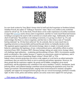 Argumentative Essay On Terrorism
In a new book written by Tony Blair's former chief of staff and chief negotiator in Northern Ireland,
Jonathan Powell, the author of "Talking to Terrorists" states "there is no conflict in the world that
cannot be solved" (p. 35). In this book, Powell draws on his wider experiences of conflict resolution
to argue that terrorism nearly always ends in negotiation, and that we waste much blood and treasure
in failing to recognize the need to talk to terrorists at a much earlier stage. Additionally, the former
chief of staff states "the problem is not talking to terrorists, it is giving in to them" (p. 37), and
acknowledges that there is a time to negotiate, and that time is often when a state of "mutually
hurting stalemate" (p. 42) has been achieved. Yet, he contends, that we waste much time in
regarding terrorists as irreconcilable and beyond the pale before we belatedly decide to talk.
The argument against negotiation with terrorist hostage–takers is simple: it rewards terrorist
behavior, undermines the legitimacy of non–violent political actors, and nullifies efforts to police
terrorism (Faure 2003; Neumann 2007). Because hostage–taking acts under terror, hostage–takers
will challenge legal authorities – weakening and discrediting it (Faure, 2003). Governments usually
prefer an alternative, like combat, because it "requires no concessions, grants no legitimacy, and is
consistent with the norm of punishing illegal violence" (Pruitt 2007, p. 374).
Indeed, when a terrorist group does not receive wide support or is not tied to an ethnic/nationalist
constituency they are much less likely to survive policing and military operations. However, for
those groups that do experience support, the group can be hidden, resupplied, given moral
justification, and the population may contribute to the active members. Curfews, checkpoints, harsh
policing efforts, and collateral damage contribute toward alienating the population away from the
suspect government. Discontented people, ranging from inconvenienced to maimed, strengthen
sympathy and support for insurgent/terrorist groups who are viewed increasingly justified or morally
right. In other words, police and military options can easily create more support for such groups,
... Get more on HelpWriting.net ...
 