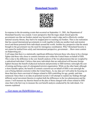 Homeland Security
In response to the devastating events that occurred on September 11, 2001, the Department of
Homeland Security was created. A new perspective that the tragic attack forced upon the
government was that our borders started way beyond the water's edge and to effectively combat
national security threats, they had to be stopped prior to reaching our borders. That is one realization
that has caused international governments to work together to help one another track and monitor
travel and threat potential from individuals around the world. Another key perspective that the attack
brought to the government was the need for interagency coordination. Why? Homeland Security is
not cannot be tackled from solely and international perspective, government ... Show more content
on Helpwriting.net ...
I will argue that there is a statistically significant difference between those who chose to be a foreign
fighter and those who chose to commit extremist acts within the United States on behalf of ISIS.
This is due to the difference in the cost–benefit analysis of the two phenomenon that are weighed by
a radicalized individual. I believe that more individuals that are radicalized will become foreign
fighters because the benefit of physical inclusion and proximity to ISIS territory outweighs the cost
of joining and being a part of a designated terrorist organization. While on the other hand, although
a more feasible option, the benefit of commit a terrorist act on behalf of ISIS is not outweigh the
cost of being labeled a terrorist within the United States. As my data set I will solely be focusing on
those that have been convicted of charges related to ISIS controlling for age, gender, and time
sentenced. Since there is no data on potential recruits I will attempt to explain my findings through
different social movement theories to explain both the differences in the two phenomenon and the
causes. I will measure my theories based on the plea of those charged with crimes related to ISIS
since that is the best way to measure the cost benefit analysis conducted by the individuals. For
reasons explained
... Get more on HelpWriting.net ...
 