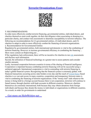 Terrorist Organizations Essay
V. RECOMMENDATIONS
In order more effectively combat terrorist financing, governmental entities, individual donors, and
charities themselves must work together, do their due diligence when associating or donating to a
particular charity, and conduct risk assessments to determine susceptibility to terrorist influence. The
following are recommendations for (1) governmental entities, (2) individual donors, and (3)
charities to adopt in order to more effectively combat the financing of terrorist organizations.
a. Recommendation for Governmental Entities
Regulation by governmental entities, both international and domestic is vital to the combatting of
terrorist financing. However, to increase governmental efficiency in combatting the financing ...
Show more content on Helpwriting.net ...
If the regulations lack enforcement, there will be no incentive for charities to run risk assessments
and disclose such information.
Second, the utilization of financial technology at a greater rate to assess patterns and consider
smaller amounts.
Lastly, increased cooperation between countries in terms of the sharing of financial intelligence.
Cooperation is important because combatting terrorist financing will not be successful using a
unilateral approach. International cooperation is vital to contending with terrorist financing in
today's global financial system. Recognizing that the financial system is extremely global, with
financial transactions occurring across state borders every day and the reach of United States based
charities is so vast and occurs in many countries, cooperation and transparency between states is
vital to combatting the financing of terrorist organizations. If the "money trail" ends whenever the
money is being held in a foreign account because there is not cooperation, terrorists will continue to
funnel money through charities with bank accounts in different countries. Moreover, charities
themselves are extremely international, both because they may obtain donations from foreign
individuals and because they donate the money to individuals or organizations in different countries.
As a result, in order for governments to understand
... Get more on HelpWriting.net ...
 