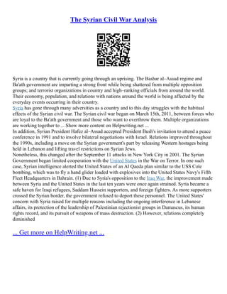 The Syrian Civil War Analysis
Syria is a country that is currently going through an uprising. The Bashar al–Assad regime and
Ba'ath government are imparting a strong front while being shattered from multiple opposition
groups; and terrorist organizations in country and high–ranking officials from around the world.
Their economy, population, and relations with nations around the world is being affected by the
everyday events occurring in their country.
Syria has gone through many adversities as a country and to this day struggles with the habitual
effects of the Syrian civil war. The Syrian civil war began on March 15th, 2011, between forces who
are loyal to the Ba'ath government and those who want to overthrow them. Multiple organizations
are working together to ... Show more content on Helpwriting.net ...
In addition, Syrian President Hafez al–Assad accepted President Bush's invitation to attend a peace
conference in 1991 and to involve bilateral negotiations with Israel. Relations improved throughout
the 1990s, including a move on the Syrian government's part by releasing Western hostages being
held in Lebanon and lifting travel restrictions on Syrian Jews.
Nonetheless, this changed after the September 11 attacks in New York City in 2001. The Syrian
Government began limited cooperation with the United States in the War on Terror. In one such
case, Syrian intelligence alerted the United States of an Al Qaeda plan similar to the USS Cole
bombing, which was to fly a hand glider loaded with explosives into the United States Navy's Fifth
Fleet Headquarters in Bahrain. (1) Due to Syria's opposition to the Iraq War, the improvement made
between Syria and the United States in the last ten years were once again strained. Syria became a
safe haven for Iraqi refugees, Saddam Hussein supporters, and foreign fighters. As more supporters
crossed the Syrian border, the government refused to deport these personnel. The United States'
concern with Syria raised for multiple reasons including the ongoing interference in Lebanese
affairs, its protection of the leadership of Palestinian rejectionist groups in Damascus, its human
rights record, and its pursuit of weapons of mass destruction. (2) However, relations completely
diminished
... Get more on HelpWriting.net ...
 
