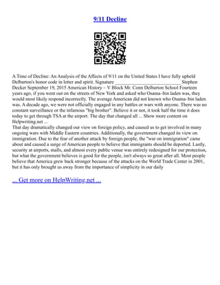 9/11 Decline
A Time of Decline: An Analysis of the Affects of 9/11 on the United States I have fully upheld
Delbarton's honor code in letter and spirit. Signature ___________________________ Stephen
Decker September 19, 2015 American History – V Block Mr. Conn Delbarton School Fourteen
years ago, if you went out on the streets of New York and asked who Osama–bin laden was, they
would most likely respond incorrectly. The average American did not known who Osama–bin laden
was. A decade ago, we were not officially engaged in any battles or wars with anyone. There was no
constant surveillance or the infamous "big brother". Believe it or not, it took half the time it does
today to get through TSA at the airport. The day that changed all ... Show more content on
Helpwriting.net ...
That day dramatically changed our view on foreign policy, and caused us to get involved in many
ongoing wars with Middle Eastern countries. Additionally, the government changed its view on
immigration. Due to the fear of another attack by foreign people, the "war on immigration" came
about and caused a surge of American people to believe that immigrants should be deported. Lastly,
security at airports, malls, and almost every public venue was entirely redesigned for our protection,
but what the government believes is good for the people, isn't always so great after all. Most people
believe that America grew back stronger because of the attacks on the World Trade Center in 2001,
but it has only brought us away from the importance of simplicity in our daily
... Get more on HelpWriting.net ...
 