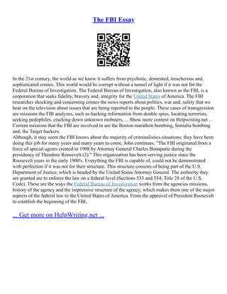 The FBI Essay
In the 21st century, the world as we know it suffers from psychotic, demented, treacherous and,
sophisticated crimes. This world would be corrupt without a tunnel of light if it was not for the
Federal Bureau of Investigation. The Federal Bureau of Investigation, also known as the FBI, is a
corporation that seeks fidelity, bravery and, integrity for the United States of America. The FBI
researches shocking and concerning crimes the news reports about politics, war and, safety that we
hear on the television about issues that are being reported to the people. These cases of transgression
are missions the FBI analyzes, such as hacking information from double spies, locating terrorists,
seeking pedophiles, cracking down unknown mobsters, ... Show more content on Helpwriting.net ...
Current missions that the FBI are involved in are the Boston marathon bombing, Somalia bombing
and, the Target hackers.
Although, it may seem the FBI knows about the majority of criminalistics situations; they have been
doing this job for many years and many years to come. John continues, "The FBI originated from a
force of special agents created in 1908 by Attorney General Charles Bonaparte during the
presidency of Theodore Roosevelt (2)." This organization has been serving justice since the
Roosevelt years in the early 1900's. Everything the FBI is capable of, could not be demonstrated
with perfection if it was not for their structure. This structure consists of being part of the U.S.
Department of Justice, which is headed by the United States Attorney General. The authority they
are granted are to enforce the law on a federal level (Sections 533 and 534, Title 28 of the U.S.
Code). These are the ways the Federal Bureau of Investigation works from the agencies missions,
history of the agency and the impressive structure of the agency, which makes them one of the major
aspects of the federal law to the United States of America. From the approval of President Roosevelt
to establish the beginning of the FBI,
... Get more on HelpWriting.net ...
 