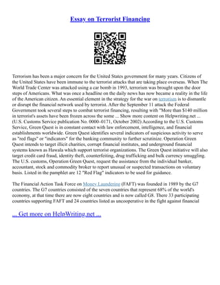 Essay on Terrorist Financing
Terrorism has been a major concern for the United States government for many years. Citizens of
the United States have been immune to the terrorist attacks that are taking place overseas. When The
World Trade Center was attacked using a car bomb in 1993, terrorism was brought upon the door
steps of Americans. What was once a headline on the daily news has now became a reality in the life
of the American citizen. An essential element in the strategy for the war on terrorism is to dismantle
or disrupt the financial network used by terrorist. After the September 11 attack the Federal
Government took several steps to combat terrorist financing, resulting with "More than $140 million
in terrorist's assets have been frozen across the some ... Show more content on Helpwriting.net ...
(U.S. Customs Service publication No. 0000–0171, October 2002) According to the U.S. Customs
Service, Green Quest is in constant contact with law enforcement, intelligence, and financial
establishments worldwide. Green Quest identifies several indicators of suspicious activity to serve
as "red flags" or "indicators" for the banking community to further scrutinize. Operation Green
Quest intends to target illicit charities, corrupt financial institutes, and underground financial
systems known as Hawala which support terrorist organizations. The Green Quest initiative will also
target credit card fraud, identity theft, counterfeiting, drug trafficking and bulk currency smuggling.
The U.S. customs, Operation Green Quest, request the assistance from the individual banker,
accountant, stock and commodity broker to report unusual or suspected transactions on voluntary
basis. Listed in the pamphlet are 12 "Red Flag" indicators to be used for guidance.
The Financial Action Task Force on Money Laundering (FAFT) was founded in 1989 by the G7
countries. The G7 countries consisted of the seven countries that represent 68% of the world's
economy, at that time there are now eight countries and is now called G8. There 33 participating
countries supporting FAFT and 24 countries listed as uncooperative in the fight against financial
... Get more on HelpWriting.net ...
 
