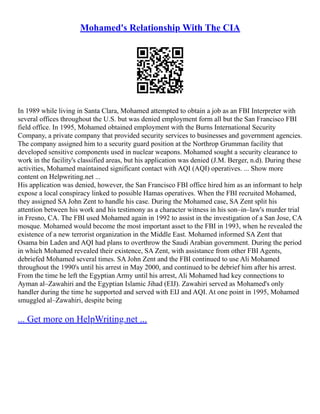 Mohamed's Relationship With The CIA
In 1989 while living in Santa Clara, Mohamed attempted to obtain a job as an FBI Interpreter with
several offices throughout the U.S. but was denied employment form all but the San Francisco FBI
field office. In 1995, Mohamed obtained employment with the Burns International Security
Company, a private company that provided security services to businesses and government agencies.
The company assigned him to a security guard position at the Northrop Grumman facility that
developed sensitive components used in nuclear weapons. Mohamed sought a security clearance to
work in the facility's classified areas, but his application was denied (J.M. Berger, n.d). During these
activities, Mohamed maintained significant contact with AQI (AQI) operatives. ... Show more
content on Helpwriting.net ...
His application was denied, however, the San Francisco FBI office hired him as an informant to help
expose a local conspiracy linked to possible Hamas operatives. When the FBI recruited Mohamed,
they assigned SA John Zent to handle his case. During the Mohamed case, SA Zent split his
attention between his work and his testimony as a character witness in his son–in–law's murder trial
in Fresno, CA. The FBI used Mohamed again in 1992 to assist in the investigation of a San Jose, CA
mosque. Mohamed would become the most important asset to the FBI in 1993, when he revealed the
existence of a new terrorist organization in the Middle East. Mohamed informed SA Zent that
Osama bin Laden and AQI had plans to overthrow the Saudi Arabian government. During the period
in which Mohamed revealed their existence, SA Zent, with assistance from other FBI Agents,
debriefed Mohamed several times. SA John Zent and the FBI continued to use Ali Mohamed
throughout the 1990's until his arrest in May 2000, and continued to be debrief him after his arrest.
From the time he left the Egyptian Army until his arrest, Ali Mohamed had key connections to
Ayman al–Zawahiri and the Egyptian Islamic Jihad (EIJ). Zawahiri served as Mohamed's only
handler during the time he supported and served with EIJ and AQI. At one point in 1995, Mohamed
smuggled al–Zawahiri, despite being
... Get more on HelpWriting.net ...
 
