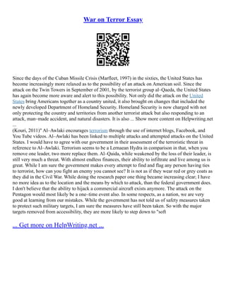 War on Terror Essay
Since the days of the Cuban Missile Crisis (Marfleet, 1997) in the sixties, the United States has
become increasingly more relaxed as to the possibility of an attack on American soil. Since the
attack on the Twin Towers in September of 2001, by the terrorist group al–Qaeda, the United States
has again become more aware and alert to this possibility. Not only did the attack on the United
States bring Americans together as a country united, it also brought on changes that included the
newly developed Department of Homeland Security. Homeland Security is now charged with not
only protecting the country and territories from another terrorist attack but also responding to an
attack, man–made accident, and natural disasters. It is also ... Show more content on Helpwriting.net
...
(Kouri, 2011)" Al–Awlaki encourages terrorism through the use of internet blogs, Facebook, and
You Tube videos. Al–Awlaki has been linked to multiple attacks and attempted attacks on the United
States. I would have to agree with our government in their assessment of the terroristic threat in
reference to Al–Awlaki. Terrorism seems to be a Lernaean Hydra in comparison in that, when you
remove one leader, two more replace them. Al–Qaida, while weakened by the loss of their leader, is
still very much a threat. With almost endless finances, their ability to infiltrate and live among us is
great. While I am sure the government makes every attempt to find and flag any person having ties
to terrorist, how can you fight an enemy you cannot see? It is not as if they wear red or grey coats as
they did in the Civil War. While doing the research paper one thing became increasing clear; I have
no more idea as to the location and the means by which to attack, than the federal government does.
I don't believe that the ability to hijack a commercial aircraft exists anymore. The attack on the
Pentagon would most likely be a one–time event also. In some respects, as a nation, we are very
good at learning from our mistakes. While the government has not told us of safety measures taken
to protect such military targets, I am sure the measures have still been taken. So with the major
targets removed from accessibility, they are more likely to step down to "soft
... Get more on HelpWriting.net ...
 