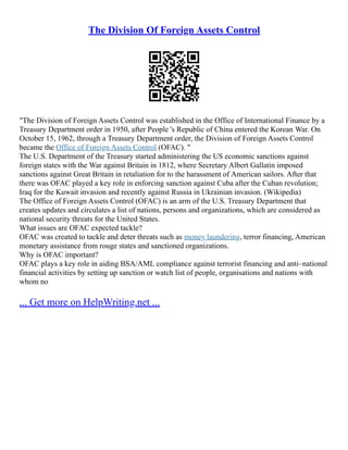 The Division Of Foreign Assets Control
"The Division of Foreign Assets Control was established in the Office of International Finance by a
Treasury Department order in 1950, after People 's Republic of China entered the Korean War. On
October 15, 1962, through a Treasury Department order, the Division of Foreign Assets Control
became the Office of Foreign Assets Control (OFAC). "
The U.S. Department of the Treasury started administering the US economic sanctions against
foreign states with the War against Britain in 1812, where Secretary Albert Gallatin imposed
sanctions against Great Britain in retaliation for to the harassment of American sailors. After that
there was OFAC played a key role in enforcing sanction against Cuba after the Cuban revolution;
Iraq for the Kuwait invasion and recently against Russia in Ukrainian invasion. (Wikipedia)
The Office of Foreign Assets Control (OFAC) is an arm of the U.S. Treasury Department that
creates updates and circulates a list of nations, persons and organizations, which are considered as
national security threats for the United States.
What issues are OFAC expected tackle?
OFAC was created to tackle and deter threats such as money laundering, terror financing, American
monetary assistance from rouge states and sanctioned organizations.
Why is OFAC important?
OFAC plays a key role in aiding BSA/AML compliance against terrorist financing and anti–national
financial activities by setting up sanction or watch list of people, organisations and nations with
whom no
... Get more on HelpWriting.net ...
 