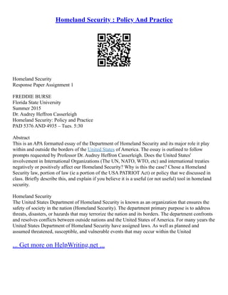 Homeland Security : Policy And Practice
Homeland Security
Response Paper Assignment 1
FREDDIE BURSE
Florida State University
Summer 2015
Dr. Audrey Heffron Casserleigh
Homeland Security: Policy and Practice
PAD 5376 AND 4935 – Tues. 5:30
Abstract
This is an APA formatted essay of the Department of Homeland Security and its major role it play
within and outside the borders of the United States of America. The essay is outlined to follow
prompts requested by Professor Dr. Audrey Heffron Casserleigh. Does the United States'
involvement in International Organizations (The UN, NATO, WTO, etc) and international treaties
negatively or positively affect our Homeland Security? Why is this the case? Chose a Homeland
Security law, portion of law (ie a portion of the USA PATRIOT Act) or policy that we discussed in
class. Briefly describe this, and explain if you believe it is a useful (or not useful) tool in homeland
security.
Homeland Security
The United States Department of Homeland Security is known as an organization that ensures the
safety of society in the nation (Homeland Security). The department primary purpose is to address
threats, disasters, or hazards that may terrorize the nation and its borders. The department confronts
and resolves conflicts between outside nations and the United States of America. For many years the
United States Department of Homeland Security have assigned laws. As well as planned and
assumed threatened, susceptible, and vulnerable events that may occur within the United
... Get more on HelpWriting.net ...
 