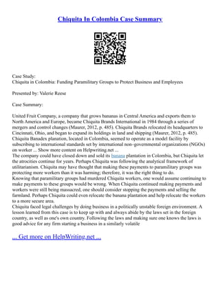 Chiquita In Colombia Case Summary
Case Study:
Chiquita in Colombia: Funding Paramilitary Groups to Protect Business and Employees
Presented by: Valerie Reese
Case Summary:
United Fruit Company, a company that grows bananas in Central America and exports them to
North America and Europe, became Chiquita Brands International in 1984 through a series of
mergers and control changes (Maurer, 2012, p. 485). Chiquita Brands relocated its headquarters to
Cincinnati, Ohio, and began to expand its holdings in land and shipping (Maurer, 2012, p. 485).
Chiquita Banadex planation, located in Colombia, seemed to operate as a model facility by
subscribing to international standards set by international non–governmental organizations (NGOs)
on worker ... Show more content on Helpwriting.net ...
The company could have closed down and sold its banana plantation in Colombia, but Chiquita let
the atrocities continue for years. Perhaps Chiquita was following the analytical framework of
utilitarianism. Chiquita may have thought that making these payments to paramilitary groups was
protecting more workers than it was harming; therefore, it was the right thing to do.
Knowing that paramilitary groups had murdered Chiquita workers, one would assume continuing to
make payments to these groups would be wrong. When Chiquita continued making payments and
workers were still being massacred, one should consider stopping the payments and selling the
farmland. Perhaps Chiquita could even relocate the banana plantation and help relocate the workers
to a more secure area.
Chiquita faced legal challenges by doing business in a politically unstable foreign environment. A
lesson learned from this case is to keep up with and always abide by the laws set in the foreign
country, as well as one's own country. Following the laws and making sure one knows the laws is
good advice for any firm starting a business in a similarly volatile
... Get more on HelpWriting.net ...
 