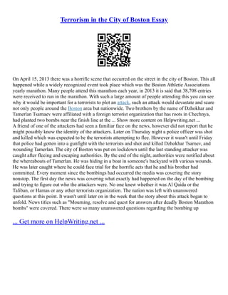 Terrorism in the City of Boston Essay
On April 15, 2013 there was a horrific scene that occurred on the street in the city of Boston. This all
happened while a widely recognized event took place which was the Boston Athletic Associations
yearly marathon. Many people attend this marathon each year, in 2013 it is said that 38,708 entries
were received to run in the marathon. With such a large amount of people attending this you can see
why it would be important for a terrorists to plot an attack, such an attack would devastate and scare
not only people around the Boston area but nationwide. Two brothers by the name of Dzhokhar and
Tamerlan Tsarnaev were affiliated with a foreign terrorist organization that has roots in Chechnya,
had planted two bombs near the finish line at the ... Show more content on Helpwriting.net ...
A friend of one of the attackers had seen a familiar face on the news, however did not report that he
might possibly know the identity of the attackers. Later on Thursday night a police officer was shot
and killed which was expected to be the terrorists attempting to flee. However it wasn't until Friday
that police had gotten into a gunfight with the terrorists and shot and killed Dzhokhar Tsarnev, and
wounding Tamerlan. The city of Boston was put on lockdown until the last standing attacker was
caught after fleeing and escaping authorities. By the end of the night, authorities were notified about
the whereabouts of Tamerlan. He was hiding in a boat in someone's backyard with various wounds.
He was later caught where he could face trial for the horrific acts that he and his brother had
committed. Every moment since the bombings had occurred the media was covering the story
nonstop. The first day the news was covering what exactly had happened on the day of the bombing
and trying to figure out who the attackers were. No one knew whether it was Al Qaida or the
Taliban, or Hamas or any other terrorists organization. The nation was left with unanswered
questions at this point. It wasn't until later on in the week that the story about this attack began to
unfold. News titles such as "Mourning, resolve and quest for answers after deadly Boston Marathon
bombs" were covered. There were so many unanswered questions regarding the bombing up
... Get more on HelpWriting.net ...
 