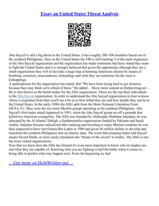 Essay on United States Threat Analysis
Abu Sayyaf is still a big threat to the United States, it has roughly 200–500 members based out of
the southern Philippines. Here in the United States the FBI is still tracking 3 of the main organizers
of the Abu Sayyaf organization and the organization has made comments that have stated they want
to fight the United States and it is strongly believed that given the opportunity although they are a
small organization they will in fact take a huge leap at harming American citizens by means of
bombing, extortion, assassinations, beheadings and what they are notorious for the most is
kidnappings.
A spokesperson for the organization has stated, that "We have been trying hard to get America
because they may think we're afraid of them." He added ... Show more content on Helpwriting.net ...
He is also known as the bomb maker for the ASG organization. These are the top three individuals
in the Abu Sayyaf organization. In order to understand the Abu Sayyaf organization its best to know
where it originated from then you'll see a bit as to how lethal they are and how deadly they can be to
the United States. In the early 1990s the ASG split from the Moro National Liberation Front
(M.N.L.F.). They were the two main Muslim groups operating in the southern Philippines. Abu
Sayyaf's first major attack happened in 1991, when the Abu Sayyaf group set off a grenade that
killed two American evangelists. The ASG was founded by Abdurajak Abubakar Janjalani, he was
educated by the Al Islamic Tabligh, a fundamentalist organization funded by Pakistan and Saudi
Arabia. Janjalani became radicalized after studying and traveling to many Muslim countries he was
then suspected to have met Osama Bin Laden in 1988 and given $6 million dollars to develop and
transform the southern Philippines into an Islamic state. The word Abu meaning father and Sayyaf
means Sword Smith, or more easily translated into "bearer of the sword" in Arabic. The ASG is one
the most violent organizations.
Now that we know how the ASG has formed it's even more important to know who its leaders are,
and what they are capable of. Knowing who you are fighting is half the battle when it comes to
being able to predict what may happen next. From the beginning we had
... Get more on HelpWriting.net ...
 