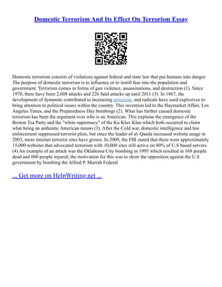 Domestic Terrorism And Its Effect On Terrorism Essay
Domestic terrorism consists of violations against federal and state law that put humans into danger.
The purpose of domestic terrorism is to influence or to instill fear into the population and
government. Terrorism comes in forms of gun violence, assassinations, and destruction (1). Since
1970, there have been 2,608 attacks and 226 fatal attacks up until 2011 (3). In 1867, the
development of dynamite contributed to increasing terrorism, and radicals have used explosives to
bring attention to political issues within the country. This invention led to the Haymarket Affair, Los
Angeles Times, and the Preparedness Day bombings (2). What has further caused domestic
terrorism has been the argument over who is an American. This explains the emergence of the
Boston Tea Party and the "white supremacy" of the Ku Klux Klan which both occurred to claim
what being an authentic American means (3). After the Cold war, domestic intelligence and law
enforcement suppressed terrorist plots, but since the leader of al–Qaeda increased website usage in
2003, more internet terrorist sites have grown. In 2009, the FBI stated that there were approximately
15,000 websites that advocated terrorism with 10,000 sites still active on 80% of U.S based servers.
(4) An example of an attack was the Oklahoma City bombing in 1995 which resulted in 168 people
dead and 600 people injured; the motivation for this was to show the opposition against the U.S
government by bombing the Alfred P. Murrah Federal
... Get more on HelpWriting.net ...
 