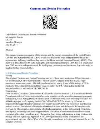 Customs and Border Protection
United States Customs and Border Protection
Mr. Angelo, Joseph
CJ 355
Jonathan Mesngon
July 20, 2014
Abstract
This paper explores an overview of the mission and the overall organization of the United States
Customs and Border Protection (CBP). It will also discuss the roles and responsibilities of the
organization, its history, and how they support the Department of Homeland Security (DHS). This
paper will provide you with facts, highlights, and challenges germane to CBP. You will understand
how CBP interacts and operates with the intelligence community and the Armed Forces in order to
meet up to their responsibilities.
U.S. Customs and Border Protection
History
The origin of Customs and Border Protection can be ... Show more content on Helpwriting.net ...
On a normal day, CBP welcomes nearly 1 million visitors, screens more than 67,000 cargo
containers, arrests more than 1,100 individuals and seizes nearly 6 tons of illicit drugs. CBP is
charged with keeping terrorists and their weapons out of the U.S. while aiding the lawful
international travel and trade (CBP.GOV, 2014).
Organization
From the top of the chart, Commissioner Kerlikowske oversees the dual U.S. Customs and Border
Protection mission of protecting national security objectives while promoting economic prosperity
and security, while Acting Deputy Commissioner McAleenan is the chief operating official of the
60,000–employee border agency. As the Chief of Staff of CBP, Dr. Kimberly O'Connor is
responsible for supporting the Commissioner in carrying out CBP's vital mission of guarding our
nation's borders. The mission of these the 60,000 well–trained and dedicated CBP employees is
overseen by 14 assistant commissioners, who lead organizations in law enforcement, regulatory,
intelligence, technology and other support efforts. The office of the commissioner also oversees
executive offices that provide an array of expertise from policy and planning to trade relations and
privacy and civil rights (see Appendix A for CBP organizational chart). Within DHS, the
organizational structure of the Office of the Secretary was altered under the provisions of the act; the
secretary oversees
 