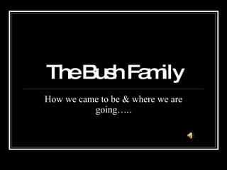 The Bush Family How we came to be & where we are going….. 