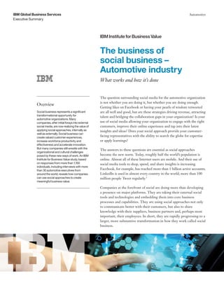 Executive Summary
IBM Global Business Services Automotive
The business of
social business –
Automotive industry
What works and how it’s done
The question surrounding social media for the automotive organization
is not whether you are doing it, but whether you are doing enough.
Getting likes on Facebook or having your pearls of wisdom retweeted
are all well and good, but are these strategies driving revenue, attracting
talent and bridging the collaboration gaps in your organization? Is your
use of social media allowing your organization to engage with the right
customers, improve their online experience and tap into their latest
insights and ideas? Does your social approach provide your customer-
facing representatives with the ability to search the globe for expertise
or apply learnings?
The answers to these questions are essential as social approaches
become the new norm. Today, roughly half the world’s population is
online. Almost all of these Internet users are mobile. And their use of
social media tools to shop, spend, and share insights is increasing.
Facebook, for example, has reached more than 1 billion active accounts;
LinkedIn is used in almost every country in the world; more than 100
million people Tweet regularly.1
Companies at the forefront of social are doing more than developing
a presence on major platforms. They are taking their external social
tools and technologies and embedding them into core business
processes and capabilities. They are using social approaches not only
to communicate better with their customers, but also to share
knowledge with their suppliers, business partners and, perhaps most
important, their employees. In short, they are rapidly progressing to a
larger, more substantive transformation in how they work called social
business.
Overview
Social business represents a significant
transformational opportunity for
automotive organizations. Many
companies, after initial forays into external
social media, are now realizing the value of
applying social approaches, internally as
well as externally. Social business can
create valued customer experiences,
increase workforce productivity and
effectiveness and accelerate innovation.
But many companies still wrestle with the
organizational and cultural challenges
posed by these new ways of work. An IBM
Institute for Business Value study, based
on responses from more than 1,100
individuals, including interviews with more
than 30 automotive executives from
around the world, reveals how companies
can use social approaches to create
meaningful business value.
IBM Institute for Business Value
 