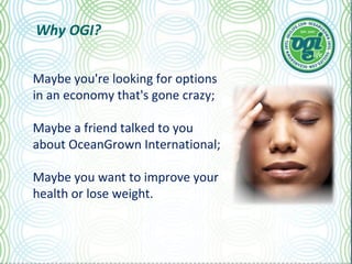 Why OGI? Maybe you're looking for options in an economy that's gone crazy; Maybe a friend talked to you about OceanGrown International; Maybe you want to improve your health or lose weight. 
