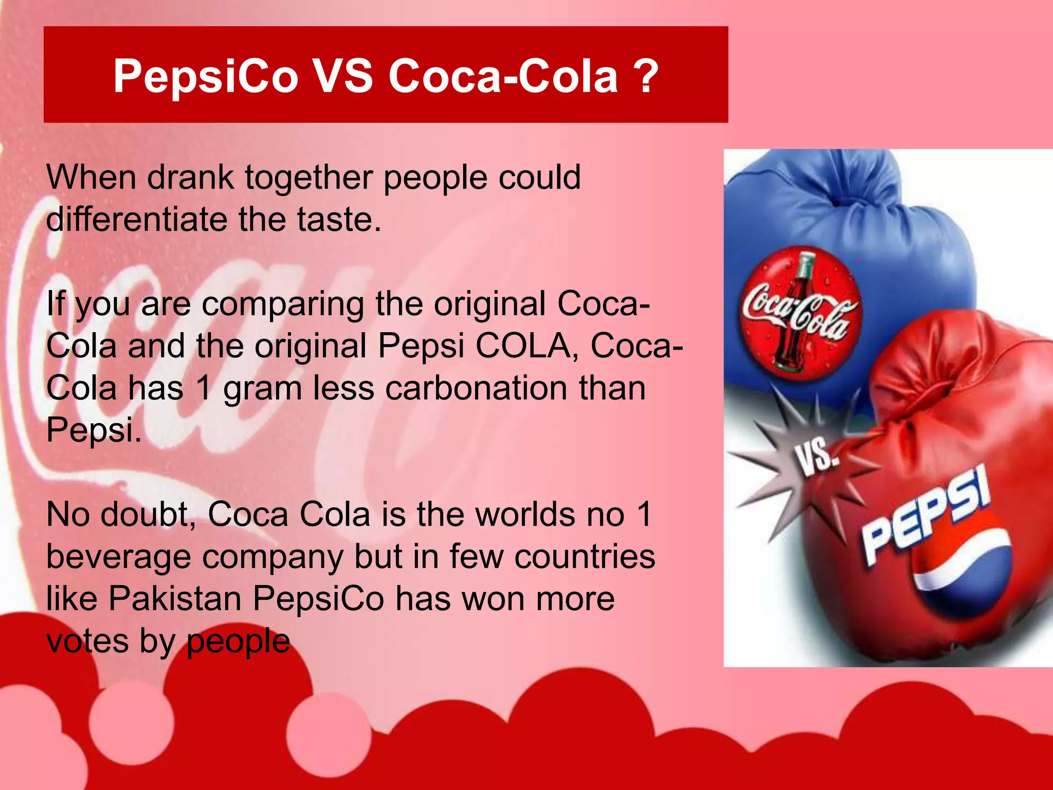 PepsiCo VS Coca-Cola ?

When drank together people could
differentiate the taste.

If you are comparing the original Coca-
Cola and the original Pepsi COLA, Coca-
Cola has 1 gram less carbonation than
Pepsi.

No doubt, Coca Cola is the worlds no 1
beverage company but in few countries
like Pakistan PepsiCo has won more
votes by people
 