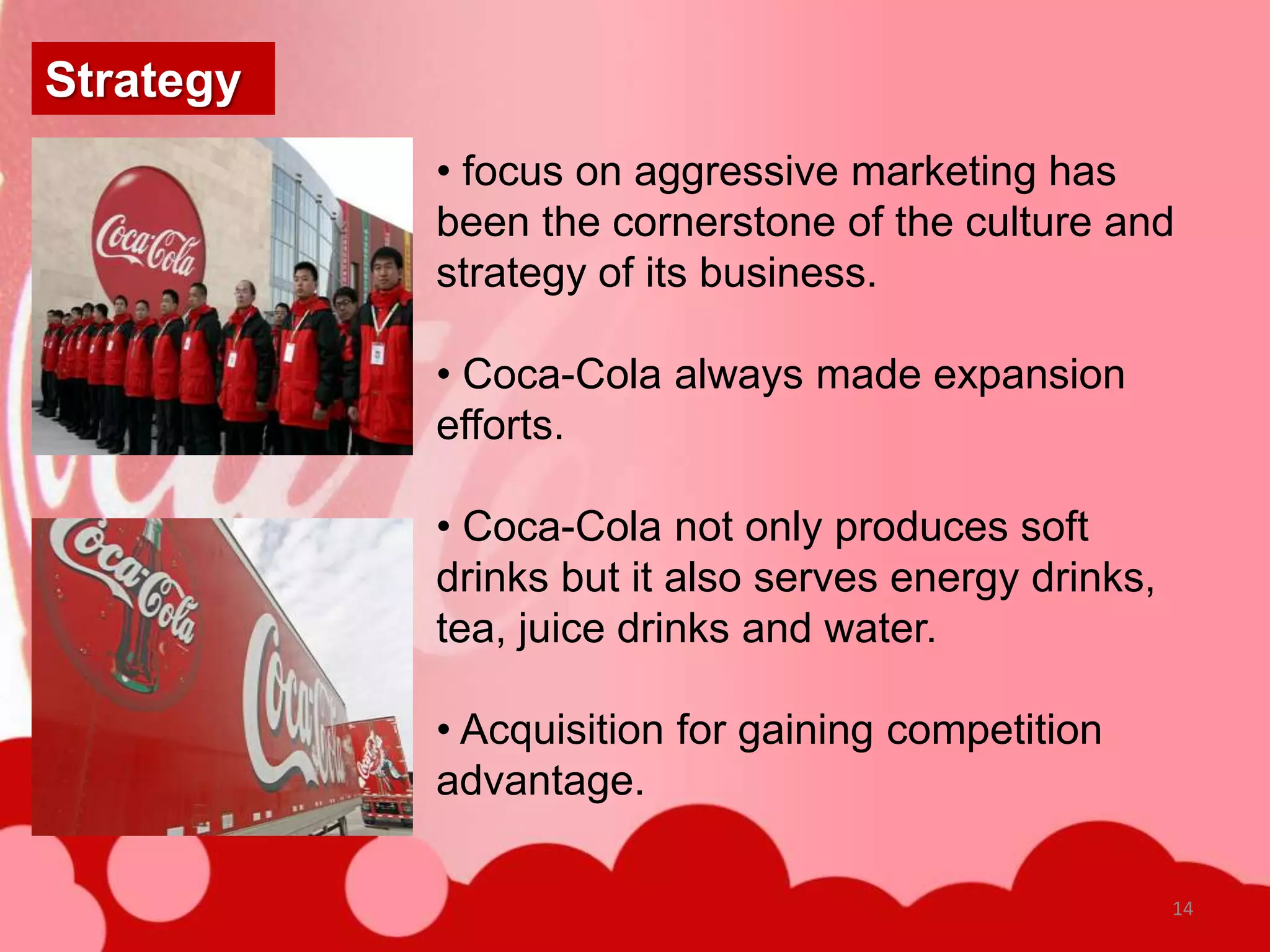 Strategy
           • focus on aggressive marketing has
           been the cornerstone of the culture and
           strategy of its business.

           • Coca-Cola always made expansion
           efforts.

           • Coca-Cola not only produces soft
           drinks but it also serves energy drinks,
           tea, juice drinks and water.

           • Acquisition for gaining competition
           advantage.

                                                      14
 