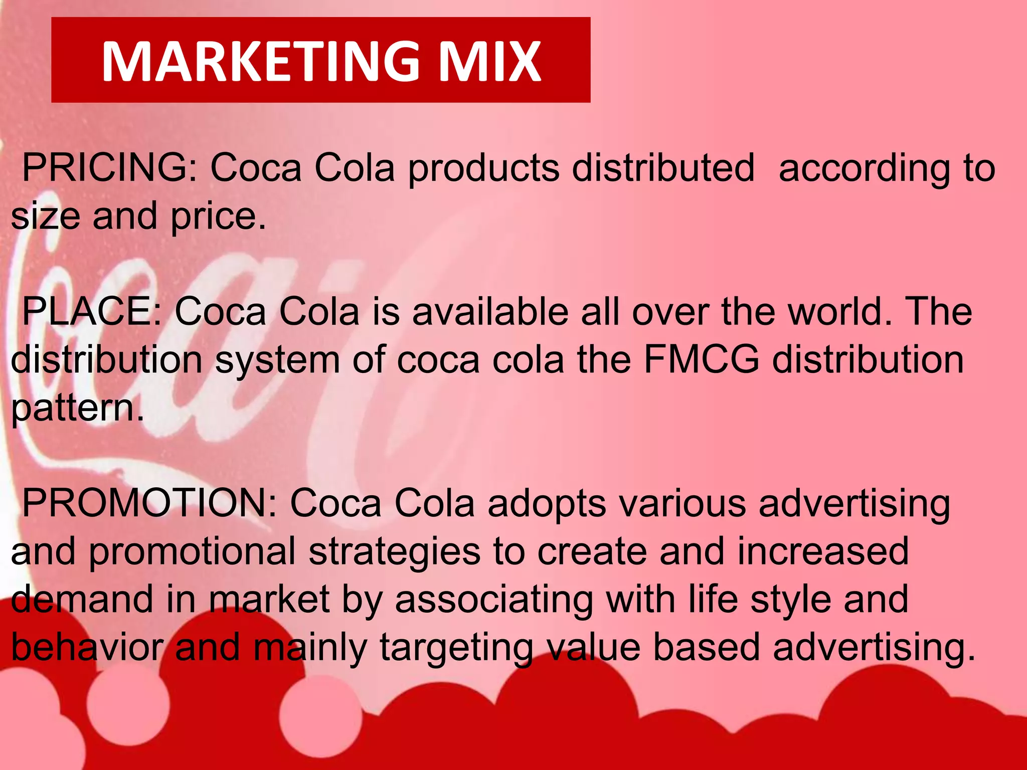 MARKETING MIX
 PRICING: Coca Cola products distributed according to
size and price.

PLACE: Coca Cola is available all over the world. The
distribution system of coca cola the FMCG distribution
pattern.

PROMOTION: Coca Cola adopts various advertising
and promotional strategies to create and increased
demand in market by associating with life style and
behavior and mainly targeting value based advertising.
 