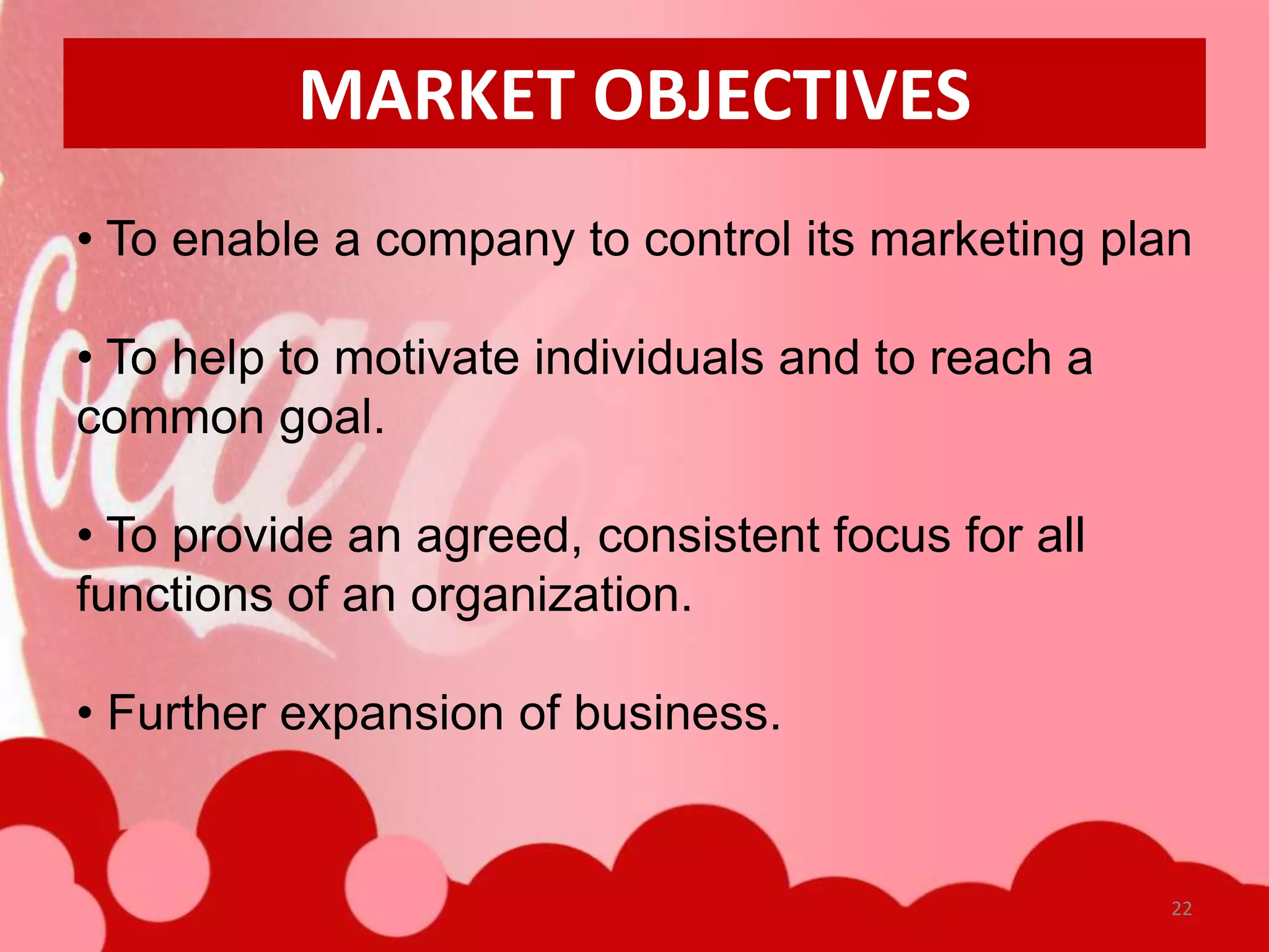 MARKET OBJECTIVES
• To enable a company to control its marketing plan

• To help to motivate individuals and to reach a
common goal.

• To provide an agreed, consistent focus for all
functions of an organization.

• Further expansion of business.


                                                   22
 