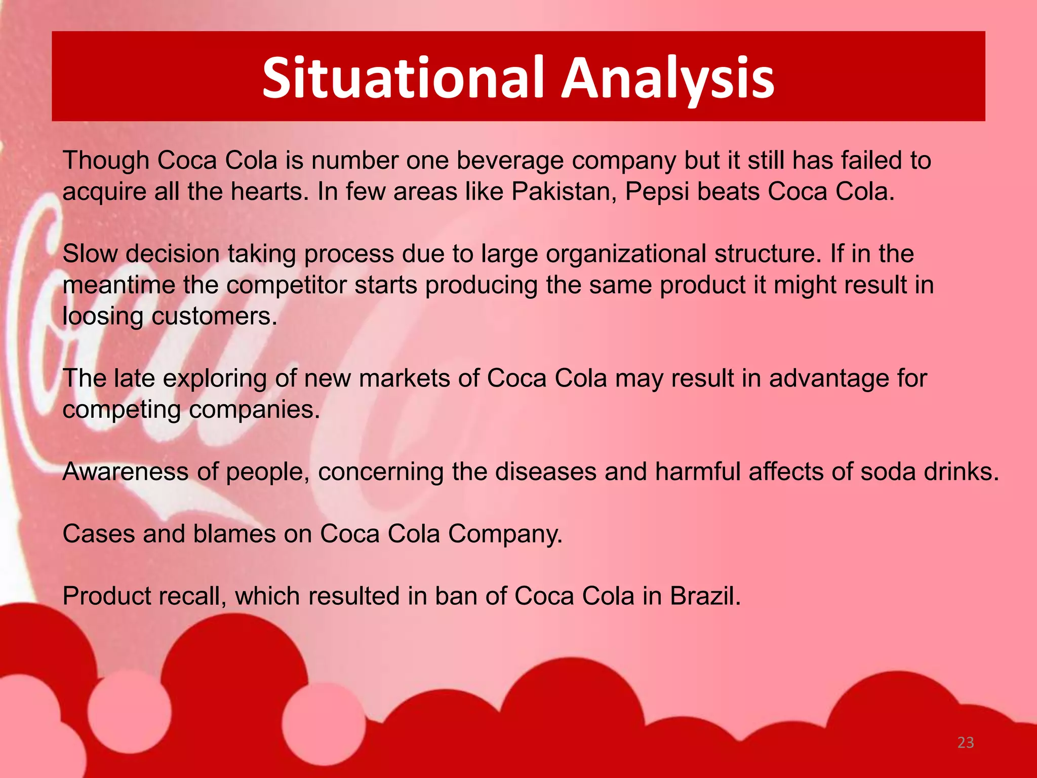 Situational Analysis
Though Coca Cola is number one beverage company but it still has failed to
acquire all the hearts. In few areas like Pakistan, Pepsi beats Coca Cola.

Slow decision taking process due to large organizational structure. If in the
meantime the competitor starts producing the same product it might result in
loosing customers.

The late exploring of new markets of Coca Cola may result in advantage for
competing companies.

Awareness of people, concerning the diseases and harmful affects of soda drinks.

Cases and blames on Coca Cola Company.

Product recall, which resulted in ban of Coca Cola in Brazil.




                                                                                23
 