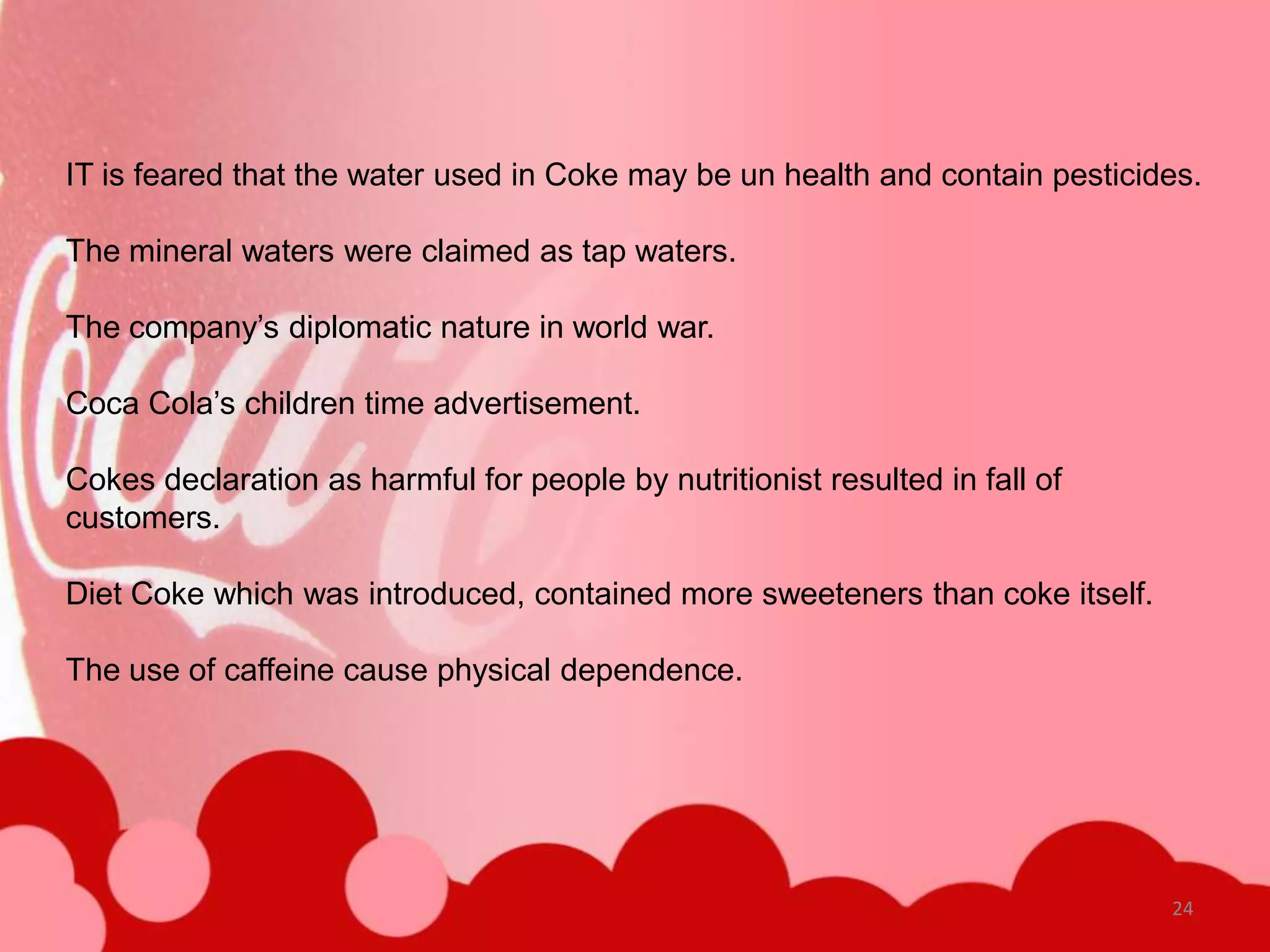 IT is feared that the water used in Coke may be un health and contain pesticides.

The mineral waters were claimed as tap waters.

The company’s diplomatic nature in world war.

Coca Cola’s children time advertisement.

Cokes declaration as harmful for people by nutritionist resulted in fall of
customers.

Diet Coke which was introduced, contained more sweeteners than coke itself.

The use of caffeine cause physical dependence.




                                                                              24
 