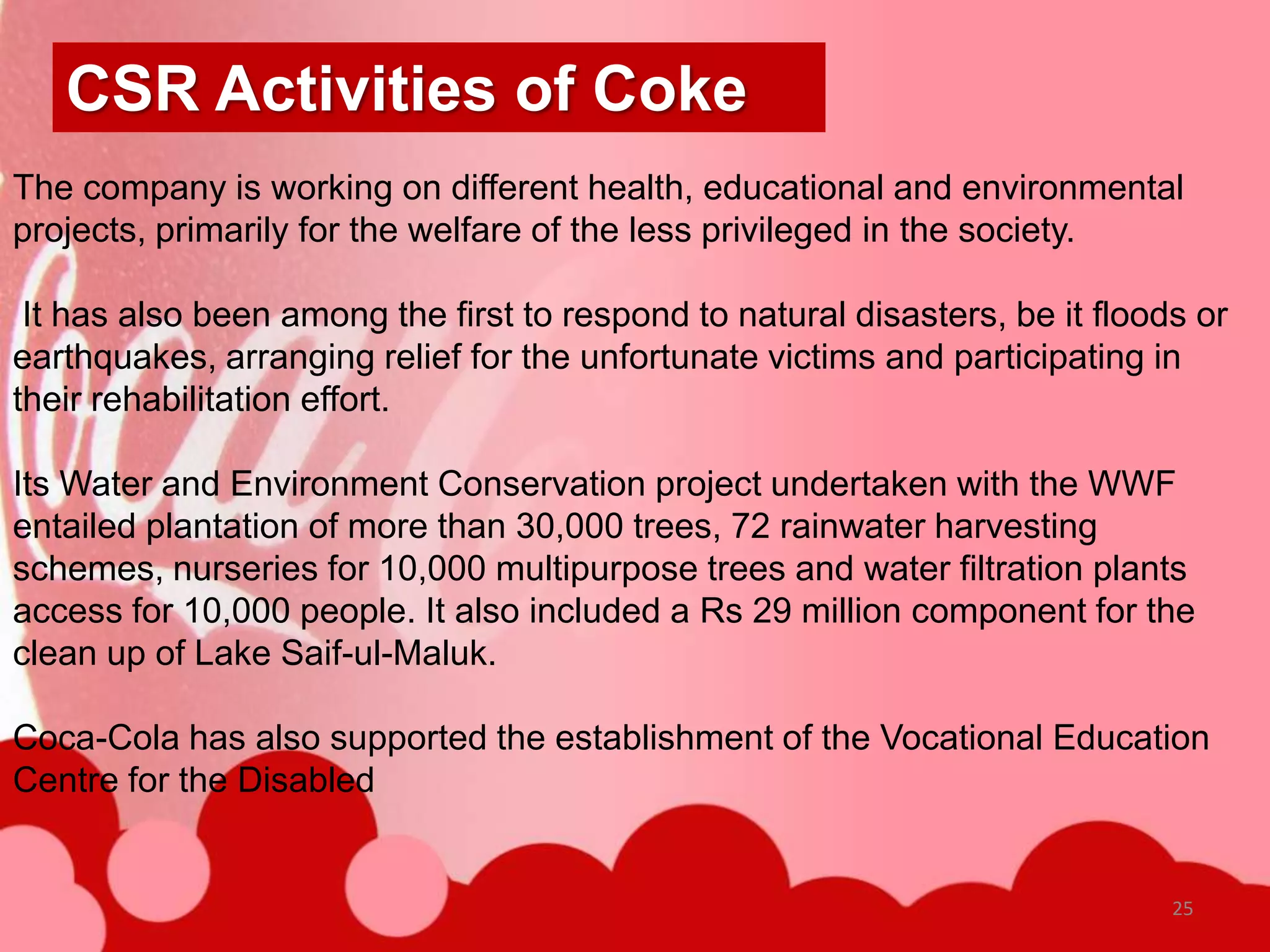 CSR Activities of Coke
The company is working on different health, educational and environmental
projects, primarily for the welfare of the less privileged in the society.

 It has also been among the first to respond to natural disasters, be it floods or
earthquakes, arranging relief for the unfortunate victims and participating in
their rehabilitation effort.

Its Water and Environment Conservation project undertaken with the WWF
entailed plantation of more than 30,000 trees, 72 rainwater harvesting
schemes, nurseries for 10,000 multipurpose trees and water filtration plants
access for 10,000 people. It also included a Rs 29 million component for the
clean up of Lake Saif-ul-Maluk.

Coca-Cola has also supported the establishment of the Vocational Education
Centre for the Disabled


                                                                              25
 