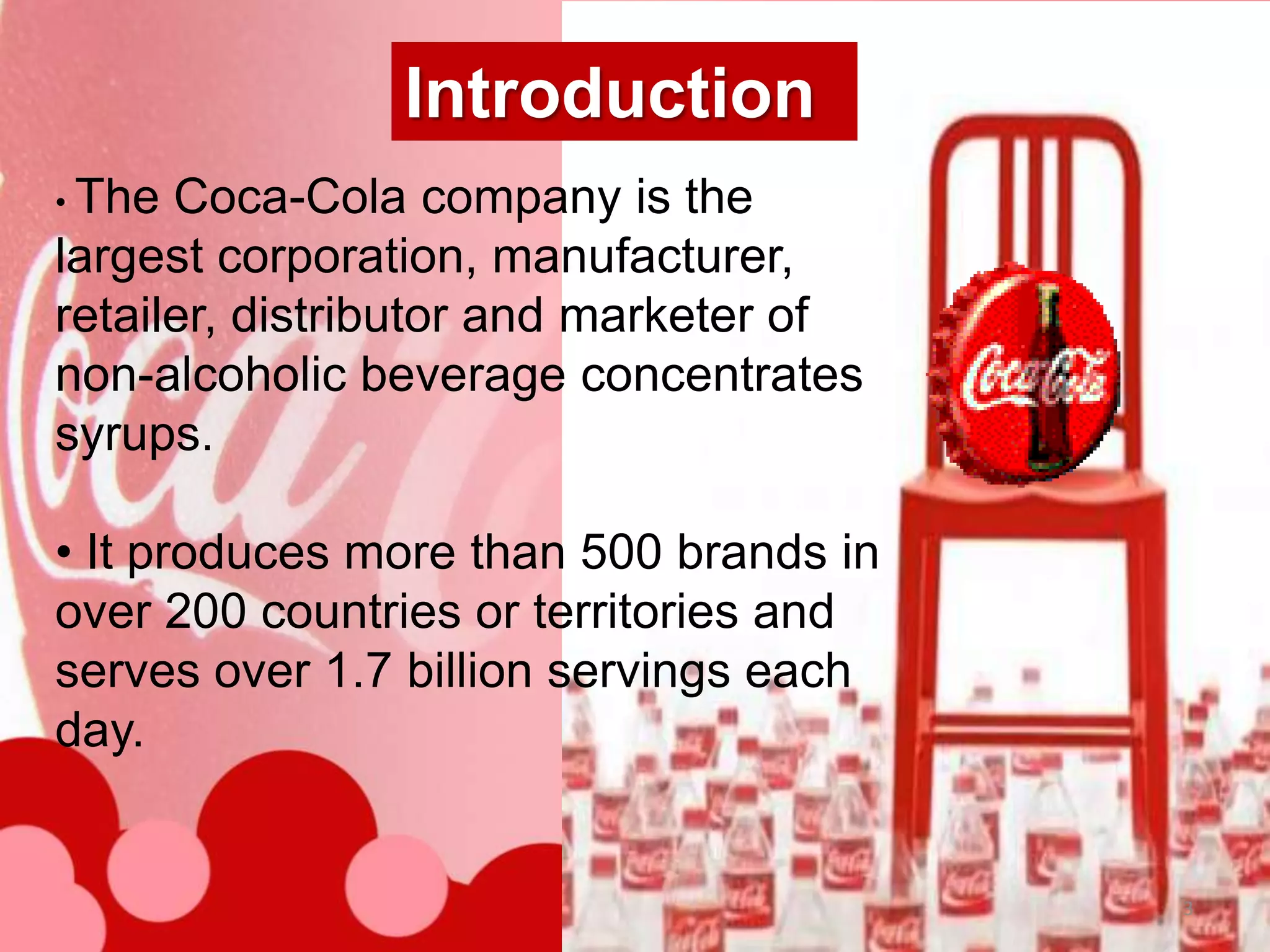 Introduction
• The Coca-Cola company is the
largest corporation, manufacturer,
retailer, distributor and marketer of
non-alcoholic beverage concentrates
syrups.

• It produces more than 500 brands in
over 200 countries or territories and
serves over 1.7 billion servings each
day.


                                        3
 