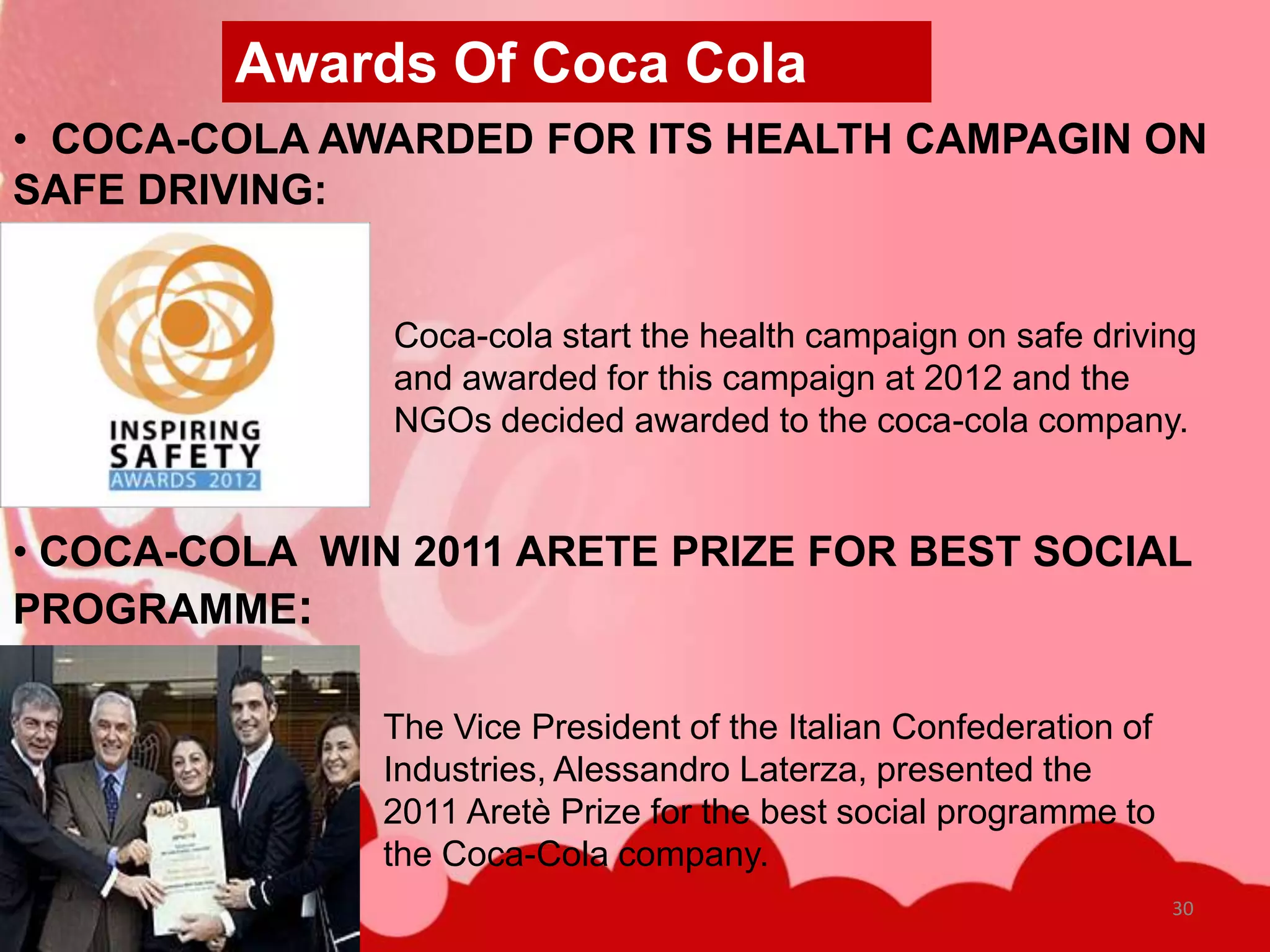 Awards Of Coca Cola
• COCA-COLA AWARDED FOR ITS HEALTH CAMPAGIN ON
SAFE DRIVING:


               Coca-cola start the health campaign on safe driving
               and awarded for this campaign at 2012 and the
               NGOs decided awarded to the coca-cola company.


• COCA-COLA WIN 2011 ARETE PRIZE FOR BEST SOCIAL
PROGRAMME:

               The Vice President of the Italian Confederation of
               Industries, Alessandro Laterza, presented the
               2011 Aretè Prize for the best social programme to
               the Coca-Cola company.
                                                                    30
 