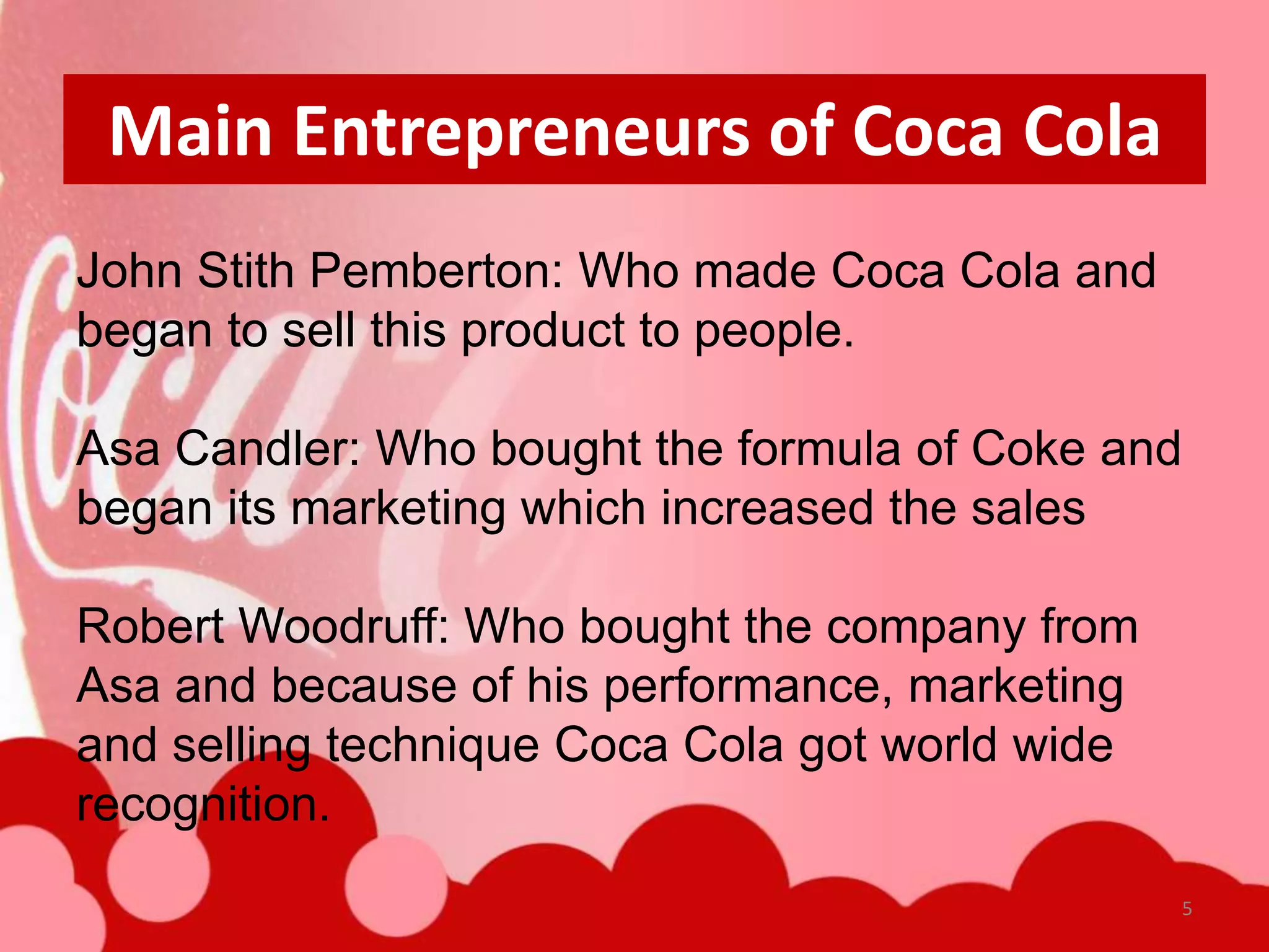 Main Entrepreneurs of Coca Cola
John Stith Pemberton: Who made Coca Cola and
began to sell this product to people.

Asa Candler: Who bought the formula of Coke and
began its marketing which increased the sales

Robert Woodruff: Who bought the company from
Asa and because of his performance, marketing
and selling technique Coca Cola got world wide
recognition.
                                                 5
 