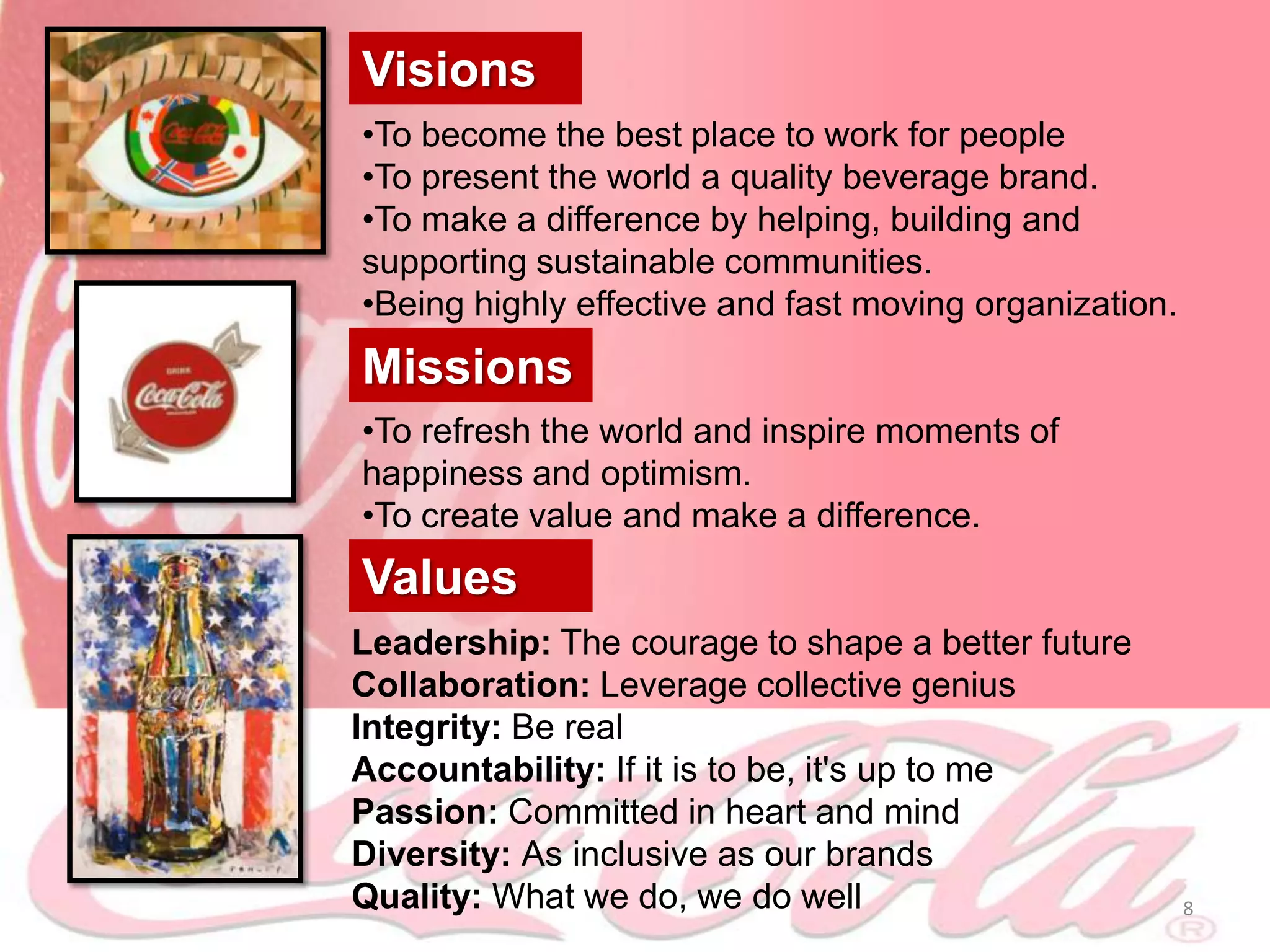Visions
•To become the best place to work for people
•To present the world a quality beverage brand.
•To make a difference by helping, building and
supporting sustainable communities.
•Being highly effective and fast moving organization.
Missions
•To refresh the world and inspire moments of
happiness and optimism.
•To create value and make a difference.
Values
Leadership: The courage to shape a better future
Collaboration: Leverage collective genius
Integrity: Be real
Accountability: If it is to be, it's up to me
Passion: Committed in heart and mind
Diversity: As inclusive as our brands
Quality: What we do, we do well                         8
 