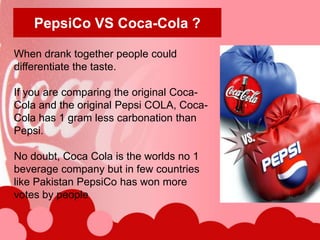PepsiCo VS Coca-Cola ?

When drank together people could
differentiate the taste.

If you are comparing the original Coca-
Cola and the original Pepsi COLA, Coca-
Cola has 1 gram less carbonation than
Pepsi.

No doubt, Coca Cola is the worlds no 1
beverage company but in few countries
like Pakistan PepsiCo has won more
votes by people
 
