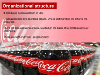 Organizational structure
It introduced decentralization in 90s.

Organization has two operating groups. One is bottling while the other is the
corporate.

There are also operating groups. Divided on the basis of six strategic units or
continents.

These are further divided geographically.




                                                                                  16
 
