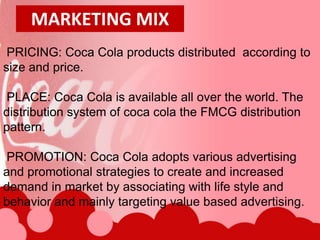 MARKETING MIX
 PRICING: Coca Cola products distributed according to
size and price.

PLACE: Coca Cola is available all over the world. The
distribution system of coca cola the FMCG distribution
pattern.

PROMOTION: Coca Cola adopts various advertising
and promotional strategies to create and increased
demand in market by associating with life style and
behavior and mainly targeting value based advertising.
 