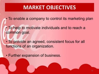 MARKET OBJECTIVES
• To enable a company to control its marketing plan

• To help to motivate individuals and to reach a
common goal.

• To provide an agreed, consistent focus for all
functions of an organization.

• Further expansion of business.


                                                   22
 