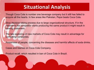 Situational Analysis
Though Coca Cola is number one beverage company but it still has failed to
acquire all the hearts. In few areas like Pakistan, Pepsi beats Coca Cola.

Slow decision taking process due to large organizational structure. If in the
meantime the competitor starts producing the same product it might result in
loosing customers.

The late exploring of new markets of Coca Cola may result in advantage for
competing companies.

Awareness of people, concerning the diseases and harmful affects of soda drinks.

Cases and blames on Coca Cola Company.

Product recall, which resulted in ban of Coca Cola in Brazil.




                                                                                23
 