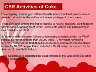 CSR Activities of Coke
The company is working on different health, educational and environmental
projects, primarily for the welfare of the less privileged in the society.

 It has also been among the first to respond to natural disasters, be it floods or
earthquakes, arranging relief for the unfortunate victims and participating in
their rehabilitation effort.

Its Water and Environment Conservation project undertaken with the WWF
entailed plantation of more than 30,000 trees, 72 rainwater harvesting
schemes, nurseries for 10,000 multipurpose trees and water filtration plants
access for 10,000 people. It also included a Rs 29 million component for the
clean up of Lake Saif-ul-Maluk.

Coca-Cola has also supported the establishment of the Vocational Education
Centre for the Disabled


                                                                              25
 