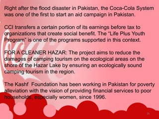Right after the flood disaster in Pakistan, the Coca-Cola System
was one of the first to start an aid campaign in Pakistan.

CCI transfers a certain portion of its earnings before tax to
organizations that create social benefit. The “Life Plus Youth
Program” is one of the programs supported in this context.

FOR A CLEANER HAZAR: The project aims to reduce the
damages of camping tourism on the ecological areas on the
shore of the Hazar Lake by ensuring an ecologically sound
camping tourism in the region.

The Kashf Foundation has been working in Pakistan for poverty
alleviation with the vision of providing financial services to poor
households, especially women, since 1996.

                                                                 26
 