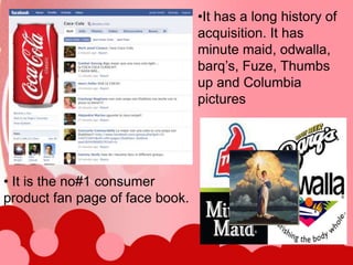 •It has a long history of
                                 acquisition. It has
                                 minute maid, odwalla,
                                 barq’s, Fuze, Thumbs
                                 up and Columbia
                                 pictures




• It is the no#1 consumer
product fan page of face book.
 