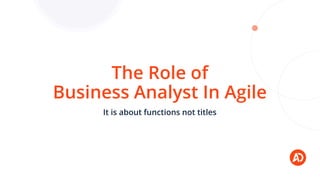 The Role of
Business Analyst In Agile
It is about functions not titles
 
