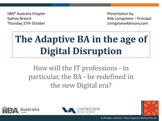 The Adaptive BA in the age of
Digital Disruption
How will the IT professions - in
particular, the BA - be redefined in
the new Digital era?
© All rights reserved – Rob Livingstone Advisory Pty Ltd
Presentation by:
Rob Livingstone – Principal
LivingstoneAdvisory.com
IIBA® Australia Chapter
Sydney Branch
Thursday 27th October
 