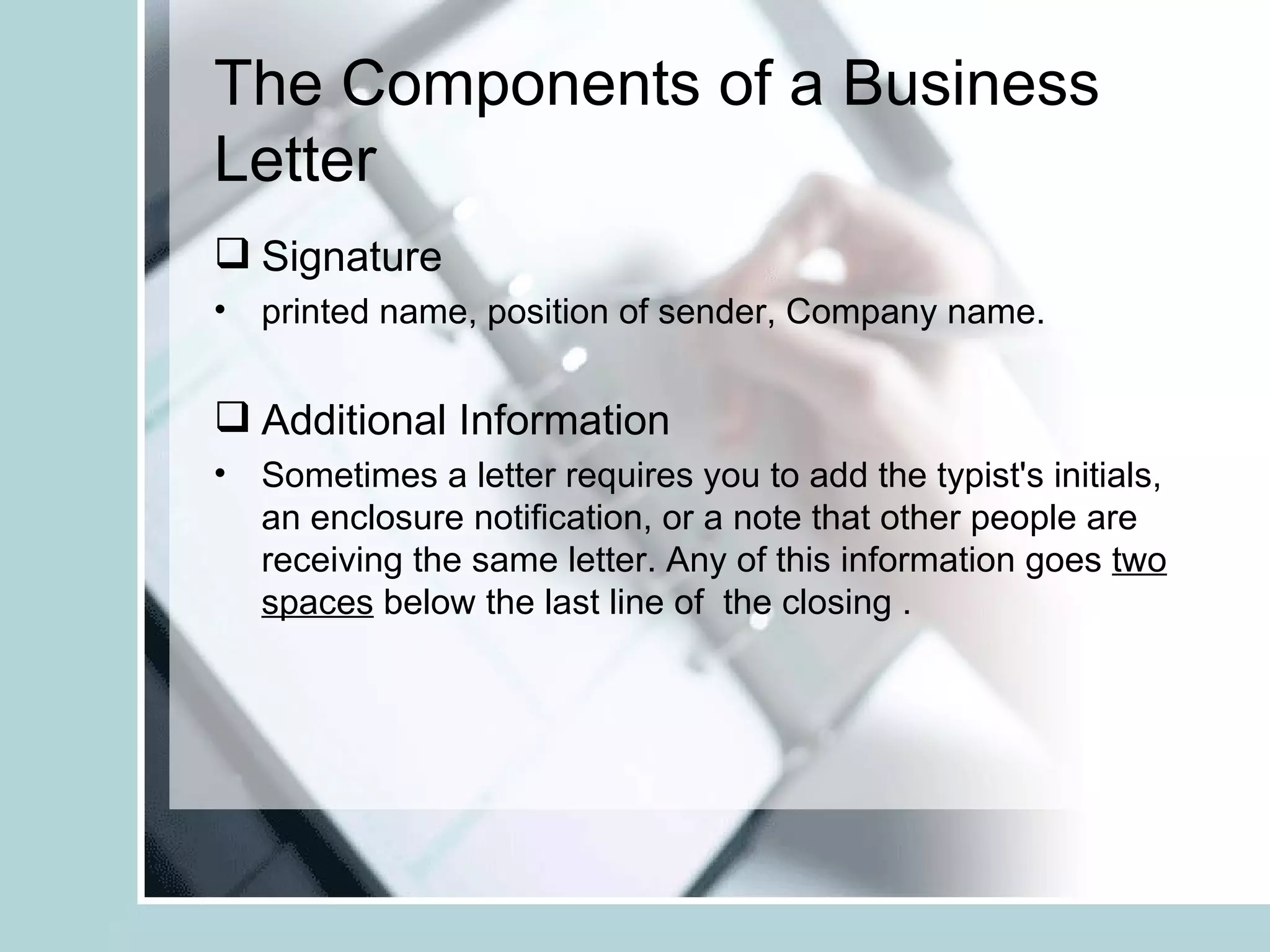 The Components of a Business
Letter
 Signature
• printed name, position of sender, Company name.


 Additional Information
• Sometimes a letter requires you to add the typist's initials,
  an enclosure notification, or a note that other people are
  receiving the same letter. Any of this information goes two
  spaces below the last line of the closing .
 