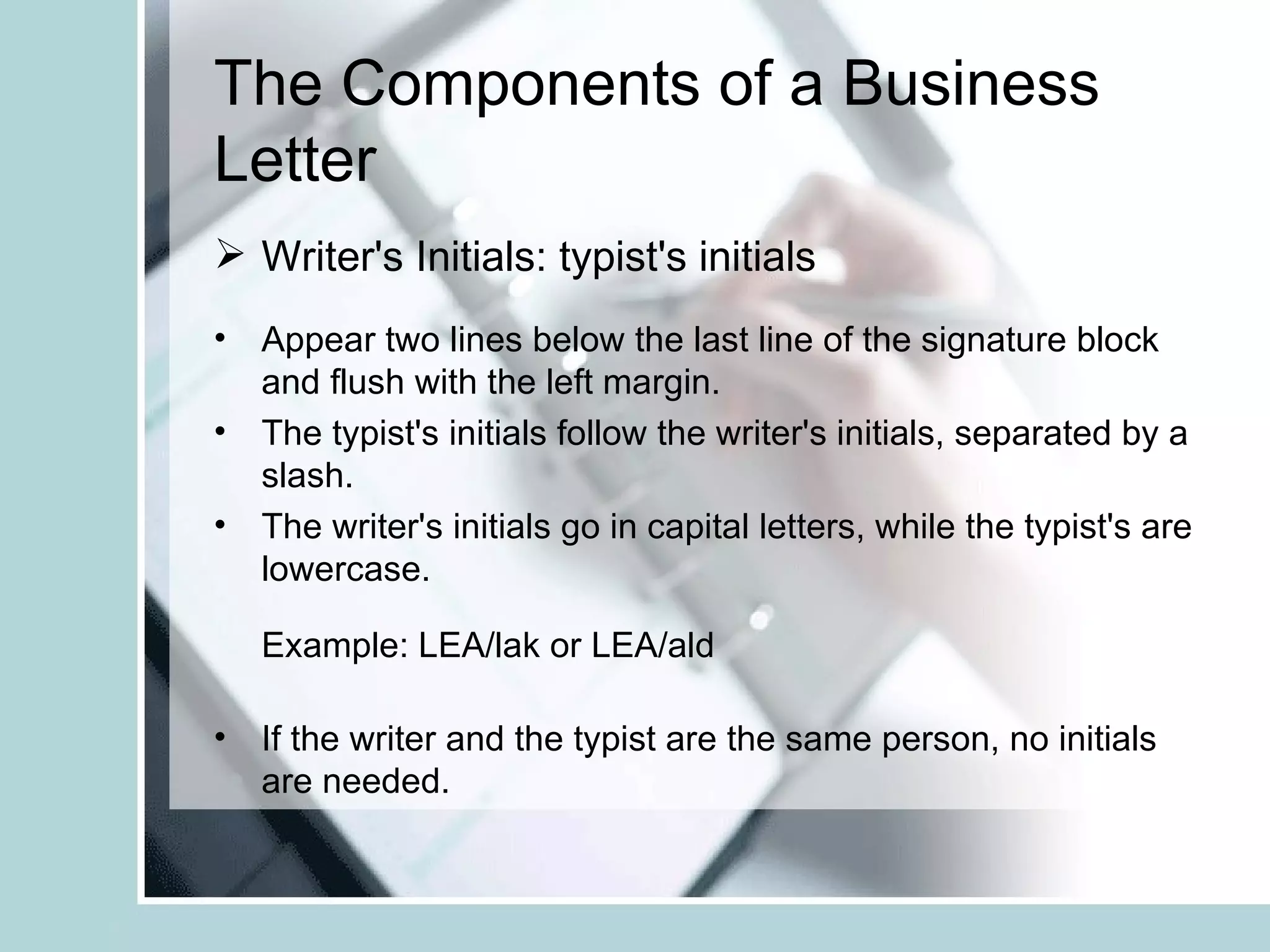 The Components of a Business
Letter
 Writer's Initials: typist's initials
• Appear two lines below the last line of the signature block
  and flush with the left margin.
• The typist's initials follow the writer's initials, separated by a
  slash.
• The writer's initials go in capital letters, while the typist's are
  lowercase.

   Example: LEA/lak or LEA/ald

• If the writer and the typist are the same person, no initials
  are needed.
 