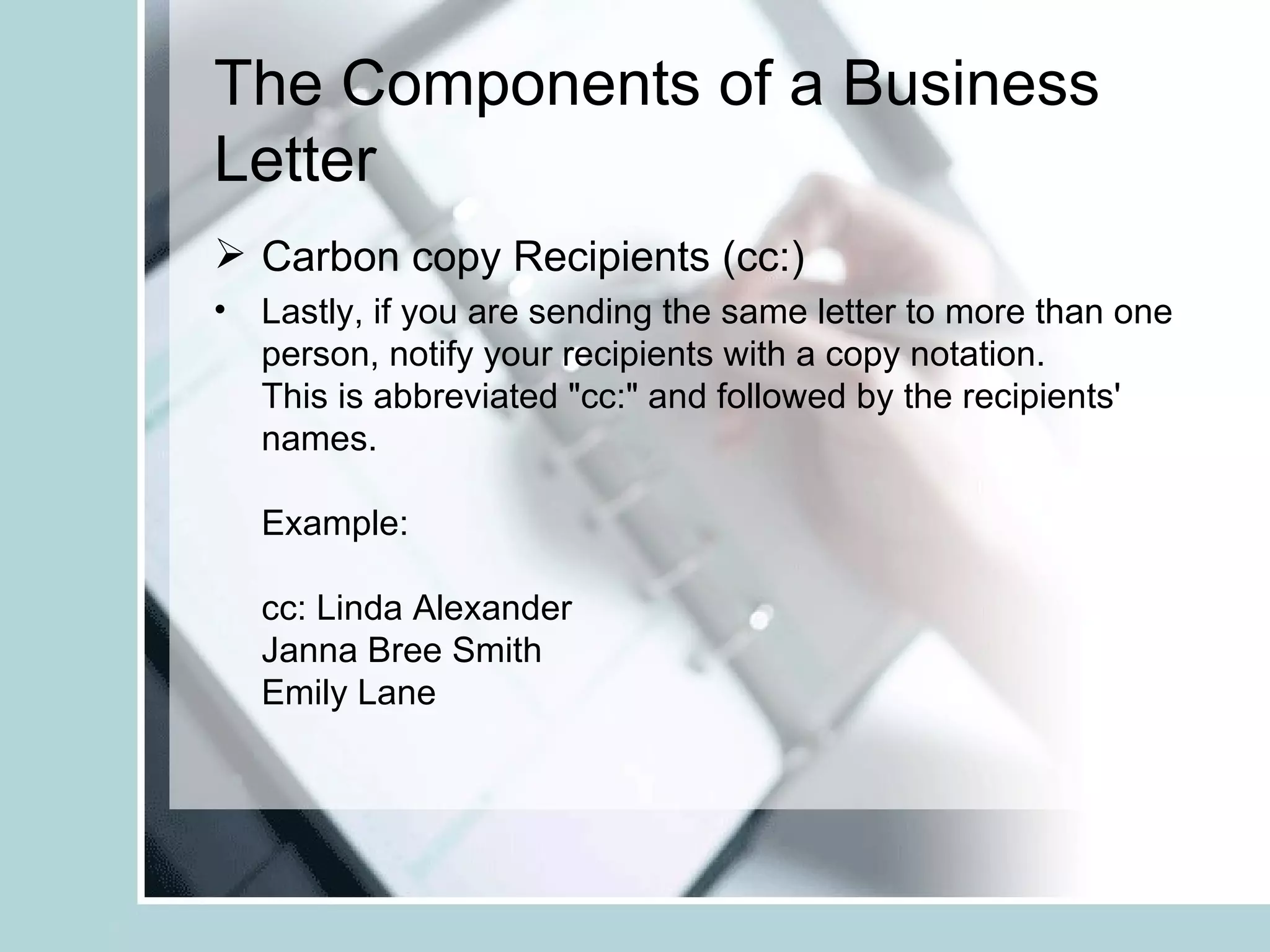 The Components of a Business
Letter
 Carbon copy Recipients (cc:)
• Lastly, if you are sending the same letter to more than one
  person, notify your recipients with a copy notation.
  This is abbreviated "cc:" and followed by the recipients'
  names.

   Example:

   cc: Linda Alexander
   Janna Bree Smith
   Emily Lane
 